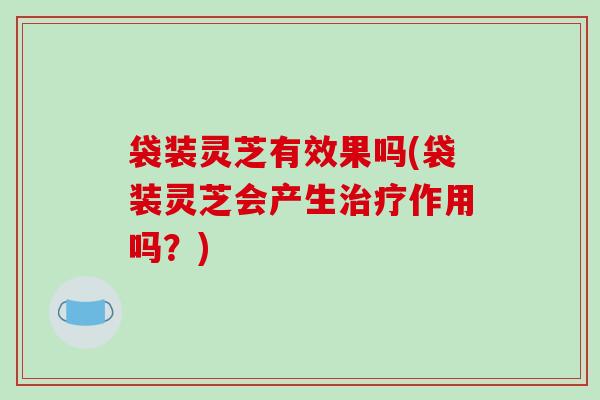 袋装灵芝有效果吗(袋装灵芝会产生治疗作用吗？)-第1张图片-破壁灵芝孢子粉研究指南