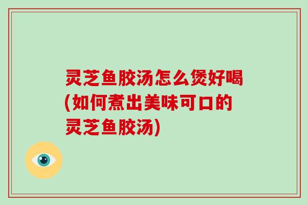 灵芝鱼胶汤怎么煲好喝(如何煮出美味可口的灵芝鱼胶汤)-第1张图片-破壁灵芝孢子粉研究指南 灵芝鱼胶汤怎么煲好喝(如何煮出美味可口的灵芝鱼胶汤)-第1张图片-破壁灵芝孢子粉研究指南