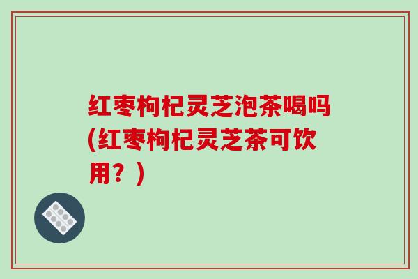 红枣枸杞灵芝泡茶喝吗(红枣枸杞灵芝茶可饮用?)-第1张图片-破壁灵芝孢子粉研究指南 红枣枸杞灵芝泡茶喝吗(红枣枸杞灵芝茶可饮用?)-第1张图片-破壁灵芝孢子粉研究指南