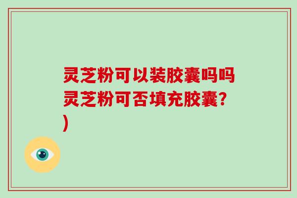 灵芝粉可以装胶囊吗吗灵芝粉可否填充胶囊？)-第1张图片-破壁灵芝孢子粉研究指南