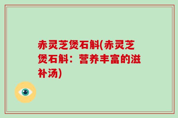 赤灵芝煲石斛(赤灵芝煲石斛：营养丰富的滋补汤)-第1张图片-破壁灵芝孢子粉研究指南