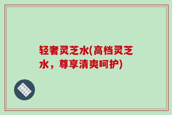 轻奢灵芝水(高档灵芝水,尊享清爽呵护)-第1张图片-破壁灵芝孢子粉研究指南 轻奢灵芝水(高档灵芝水,尊享清爽呵护)-第1张图片-破壁灵芝孢子粉研究指南