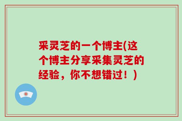 采灵芝的一个博主(这个博主分享采集灵芝的经验,你不想错过!)-第1张图片-破壁灵芝孢子粉研究指南 采灵芝的一个博主(这个博主分享采集灵芝的经验,你不想错过!)-第1张图片-破壁灵芝孢子粉研究指南