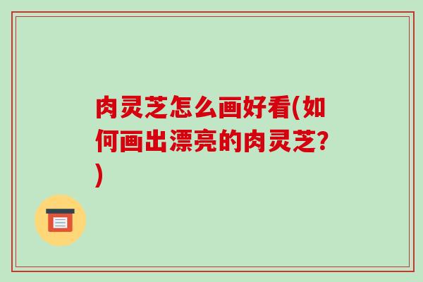肉灵芝怎么画好看(如何画出漂亮的肉灵芝?)-第1张图片-破壁灵芝孢子粉研究指南 肉灵芝怎么画好看(如何画出漂亮的肉灵芝?)-第1张图片-破壁灵芝孢子粉研究指南