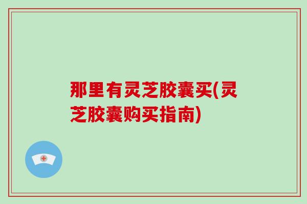 那里有灵芝胶囊买(灵芝胶囊购买指南)-第1张图片-破壁灵芝孢子粉研究指南