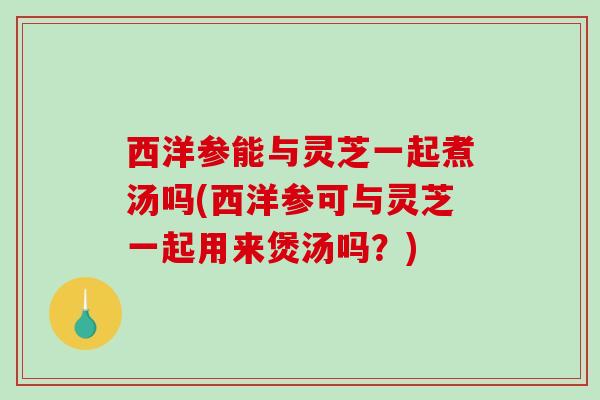 西洋参能与灵芝一起煮汤吗(西洋参可与灵芝一起用来煲汤吗？)-第1张图片-破壁灵芝孢子粉研究指南