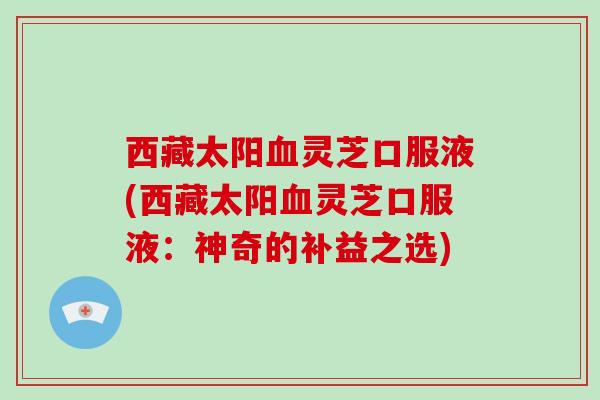 西藏太阳血灵芝口服液(西藏太阳血灵芝口服液:神奇的补益之选)-第1张图片-破壁灵芝孢子粉研究指南 西藏太阳血灵芝口服液(西藏太阳血灵芝口服液:神奇的补益之选)-第1张图片-破壁灵芝孢子粉研究指南