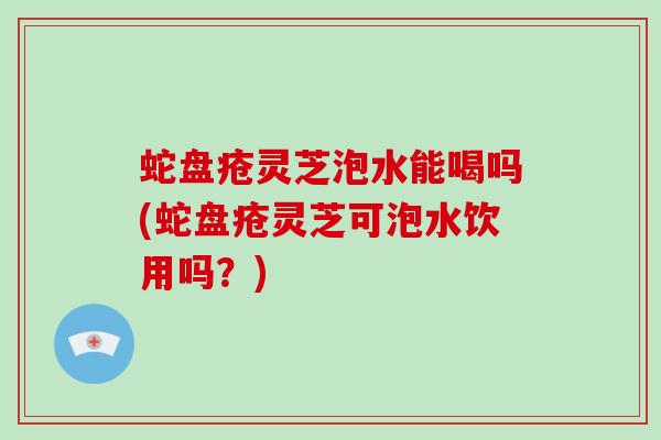 蛇盘疮灵芝泡水能喝吗(蛇盘疮灵芝可泡水饮用吗？)-第1张图片-破壁灵芝孢子粉研究指南
