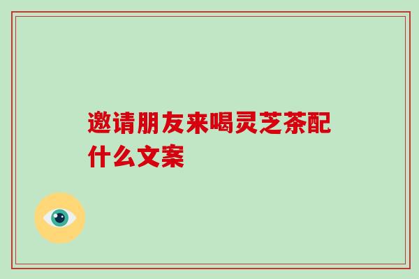 邀请朋友来喝灵芝茶配什么文案-第1张图片-破壁灵芝孢子粉研究指南