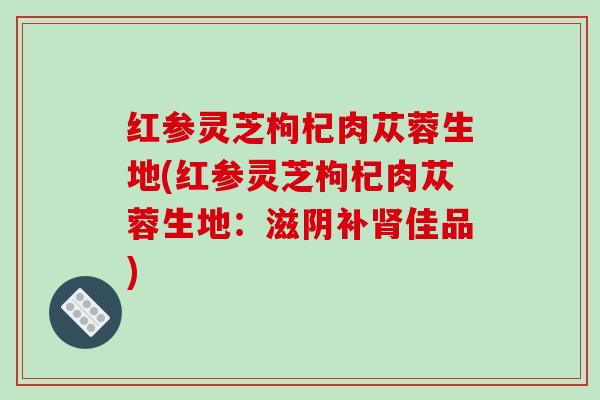 红参灵芝枸杞肉苁蓉生地(红参灵芝枸杞肉苁蓉生地:滋阴补肾佳品)-第1张图片-破壁灵芝孢子粉研究指南 红参灵芝枸杞肉苁蓉生地(红参灵芝枸杞肉苁蓉生地:滋阴补肾佳品)-第1张图片-破壁灵芝孢子粉研究指南