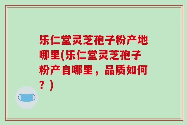 乐仁堂灵芝孢子粉产地哪里(乐仁堂灵芝孢子粉产自哪里,品质如何?)-第1张图片-破壁灵芝孢子粉研究指南 乐仁堂灵芝孢子粉产地哪里(乐仁堂灵芝孢子粉产自哪里,品质如何?)-第1张图片-破壁灵芝孢子粉研究指南