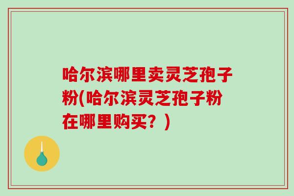 哈尔滨哪里卖灵芝孢子粉(哈尔滨灵芝孢子粉在哪里购买？)-第1张图片-破壁灵芝孢子粉研究指南