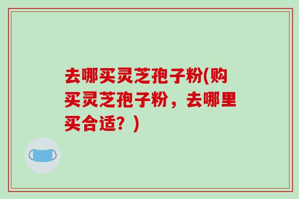 去哪买灵芝孢子粉(购买灵芝孢子粉，去哪里买合适？)-第1张图片-破壁灵芝孢子粉研究指南