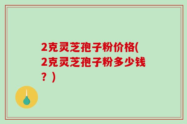 2克灵芝孢子粉价格(2克灵芝孢子粉多少钱?)-第1张图片-破壁灵芝孢子粉研究指南 2克灵芝孢子粉价格(2克灵芝孢子粉多少钱?)-第1张图片-破壁灵芝孢子粉研究指南
