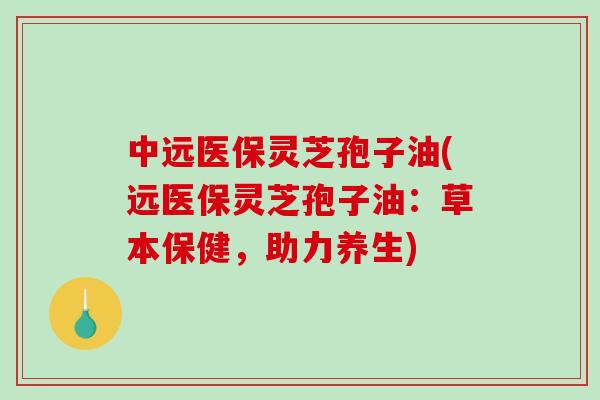 中远医保灵芝孢子油(远医保灵芝孢子油:草本保健,助力养生)-第1张图片-破壁灵芝孢子粉研究指南 中远医保灵芝孢子油(远医保灵芝孢子油:草本保健,助力养生)-第1张图片-破壁灵芝孢子粉研究指南
