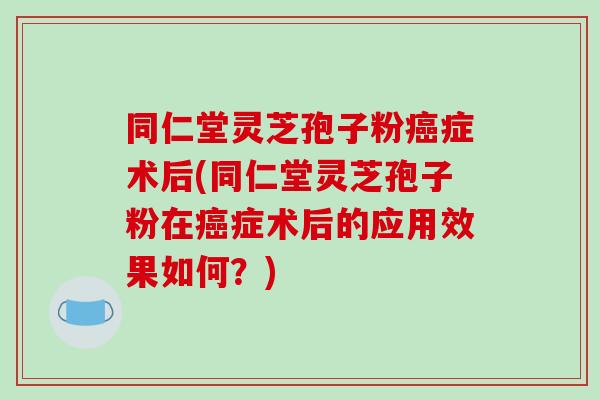 同仁堂灵芝孢子粉癌症术后(同仁堂灵芝孢子粉在癌症术后的应用效果如何?)-第1张图片-破壁灵芝孢子粉研究指南 同仁堂灵芝孢子粉癌症术后(同仁堂灵芝孢子粉在癌症术后的应用效果如何?)-第1张图片-破壁灵芝孢子粉研究指南