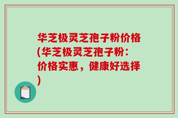 华芝极灵芝孢子粉价格(华芝极灵芝孢子粉：价格实惠，健康好选择)-第1张图片-破壁灵芝孢子粉研究指南