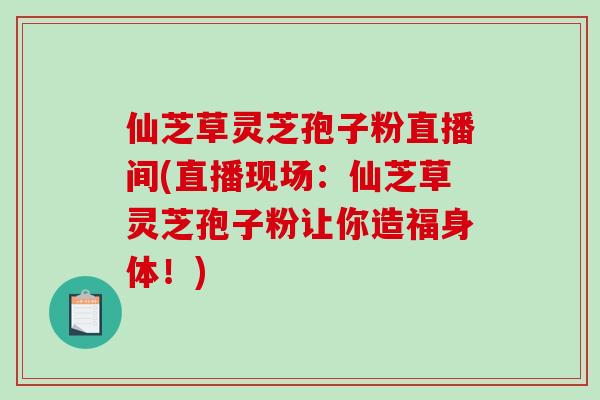 仙芝草灵芝孢子粉直播间(直播现场:仙芝草灵芝孢子粉让你造福身体!)-第1张图片-破壁灵芝孢子粉研究指南 仙芝草灵芝孢子粉直播间(直播现场:仙芝草灵芝孢子粉让你造福身体!)-第1张图片-破壁灵芝孢子粉研究指南