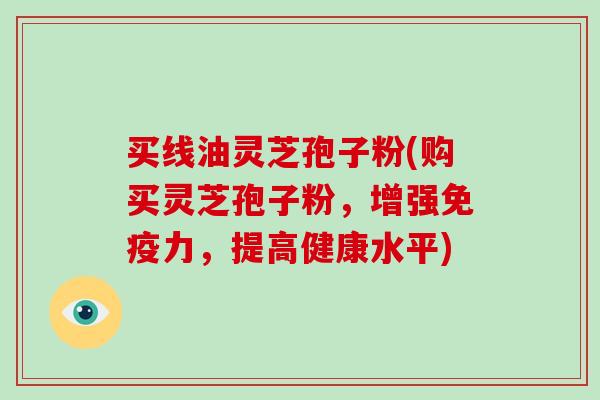 买线油灵芝孢子粉(购买灵芝孢子粉,增强免疫力,提高健康水平)-第1张图片-破壁灵芝孢子粉研究指南 买线油灵芝孢子粉(购买灵芝孢子粉,增强免疫力,提高健康水平)-第1张图片-破壁灵芝孢子粉研究指南