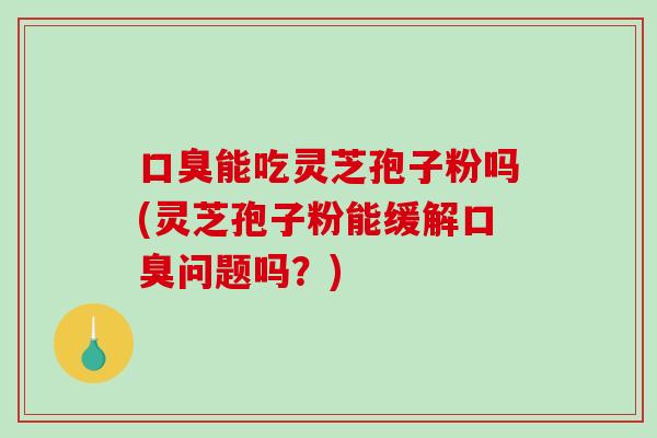 口臭能吃灵芝孢子粉吗(灵芝孢子粉能缓解口臭问题吗?)-第1张图片-破壁灵芝孢子粉研究指南 口臭能吃灵芝孢子粉吗(灵芝孢子粉能缓解口臭问题吗?)-第1张图片-破壁灵芝孢子粉研究指南
