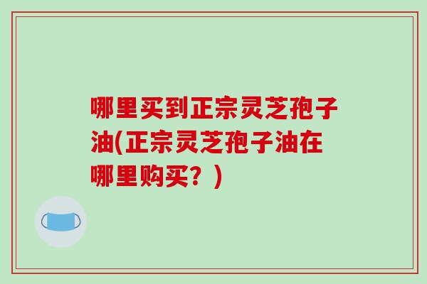 哪里买到正宗灵芝孢子油(正宗灵芝孢子油在哪里购买?)-第1张图片-破壁灵芝孢子粉研究指南 哪里买到正宗灵芝孢子油(正宗灵芝孢子油在哪里购买?)-第1张图片-破壁灵芝孢子粉研究指南