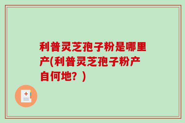 利普灵芝孢子粉是哪里产(利普灵芝孢子粉产自何地?)-第1张图片-破壁灵芝孢子粉研究指南 利普灵芝孢子粉是哪里产(利普灵芝孢子粉产自何地?)-第1张图片-破壁灵芝孢子粉研究指南