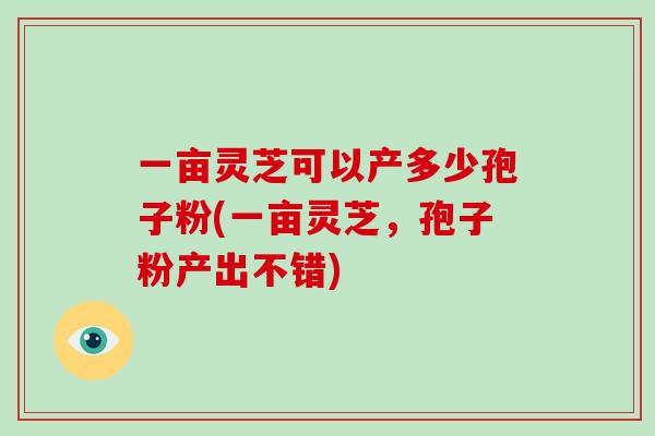 一亩灵芝可以产多少孢子粉(一亩灵芝,孢子粉产出不错)-第1张图片-破壁灵芝孢子粉研究指南 一亩灵芝可以产多少孢子粉(一亩灵芝,孢子粉产出不错)-第1张图片-破壁灵芝孢子粉研究指南