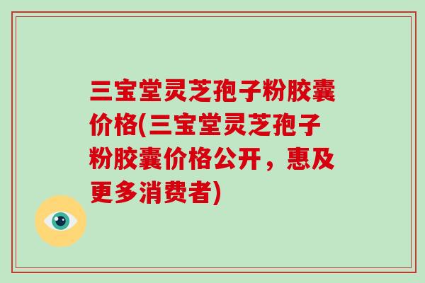 三宝堂灵芝孢子粉胶囊价格(三宝堂灵芝孢子粉胶囊价格公开,惠及更多消费者)-第1张图片-破壁灵芝孢子粉研究指南 三宝堂灵芝孢子粉胶囊价格(三宝堂灵芝孢子粉胶囊价格公开,惠及更多消费者)-第1张图片-破壁灵芝孢子粉研究指南