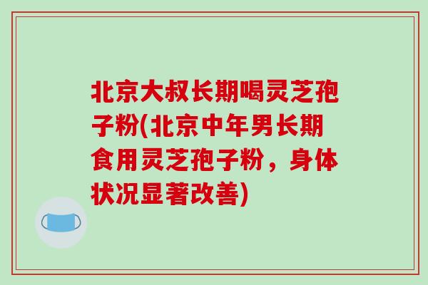 北京大叔长期喝灵芝孢子粉(北京中年男长期食用灵芝孢子粉，身体状况显著改善)-第1张图片-破壁灵芝孢子粉研究指南