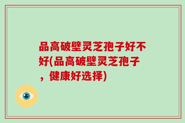 品高破壁灵芝孢子好不好(品高破壁灵芝孢子,健康好选择)-第1张图片-破壁灵芝孢子粉研究指南 品高破壁灵芝孢子好不好(品高破壁灵芝孢子,健康好选择)-第1张图片-破壁灵芝孢子粉研究指南