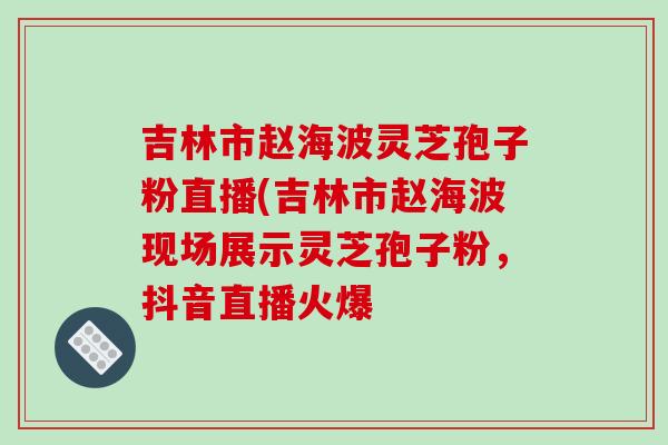 吉林市赵海波灵芝孢子粉直播(吉林市赵海波现场展示灵芝孢子粉，抖音直播火爆-第1张图片-破壁灵芝孢子粉研究指南