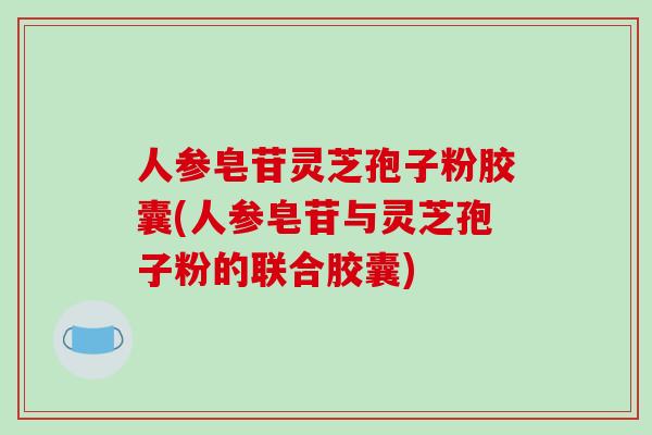 人参皂苷灵芝孢子粉胶囊(人参皂苷与灵芝孢子粉的联合胶囊)-第1张图片-破壁灵芝孢子粉研究指南