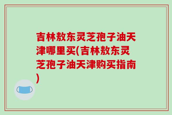 吉林敖东灵芝孢子油天津哪里买(吉林敖东灵芝孢子油天津购买指南)-第1张图片-破壁灵芝孢子粉研究指南 吉林敖东灵芝孢子油天津哪里买(吉林敖东灵芝孢子油天津购买指南)-第1张图片-破壁灵芝孢子粉研究指南