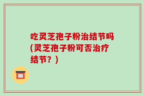 吃灵芝孢子粉治结节吗(灵芝孢子粉可否治疗结节?)-第1张图片-破壁灵芝孢子粉研究指南 吃灵芝孢子粉治结节吗(灵芝孢子粉可否治疗结节?)-第1张图片-破壁灵芝孢子粉研究指南