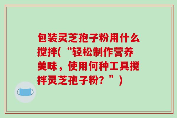 包装灵芝孢子粉用什么搅拌(“轻松制作营养美味，使用何种工具搅拌灵芝孢子粉？”)-第1张图片-破壁灵芝孢子粉研究指南