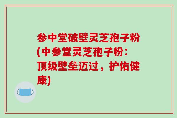 参中堂破壁灵芝孢子粉(中参堂灵芝孢子粉:顶级壁垒迈过,护佑健康)-第1张图片-破壁灵芝孢子粉研究指南 参中堂破壁灵芝孢子粉(中参堂灵芝孢子粉:顶级壁垒迈过,护佑健康)-第1张图片-破壁灵芝孢子粉研究指南