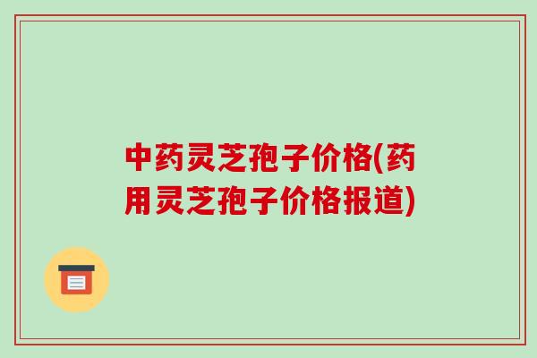 中药灵芝孢子价格(药用灵芝孢子价格报道)-第1张图片-破壁灵芝孢子粉研究指南 中药灵芝孢子价格(药用灵芝孢子价格报道)-第1张图片-破壁灵芝孢子粉研究指南