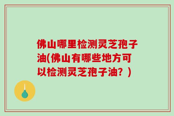 佛山哪里检测灵芝孢子油(佛山有哪些地方可以检测灵芝孢子油？)-第1张图片-破壁灵芝孢子粉研究指南