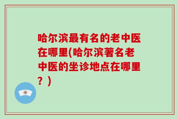 哈尔滨最有名的老中医在哪里(哈尔滨著名老中医的坐诊地点在哪里？)-第1张图片-破壁灵芝孢子粉研究指南