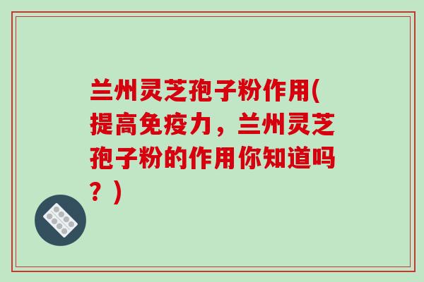 兰州灵芝孢子粉作用(提高免疫力,兰州灵芝孢子粉的作用你知道吗?)-第1张图片-破壁灵芝孢子粉研究指南 兰州灵芝孢子粉作用(提高免疫力,兰州灵芝孢子粉的作用你知道吗?)-第1张图片-破壁灵芝孢子粉研究指南