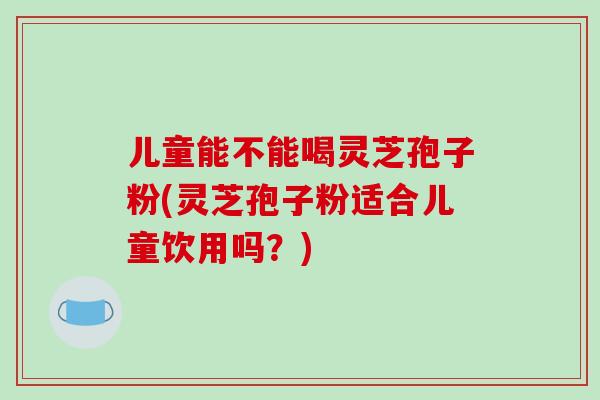 儿童能不能喝灵芝孢子粉(灵芝孢子粉适合儿童饮用吗?)-第1张图片-破壁灵芝孢子粉研究指南 儿童能不能喝灵芝孢子粉(灵芝孢子粉适合儿童饮用吗?)-第1张图片-破壁灵芝孢子粉研究指南