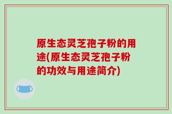原生态灵芝孢子粉的用途(原生态灵芝孢子粉的功效与用途简介)-第1张图片-破壁灵芝孢子粉研究指南