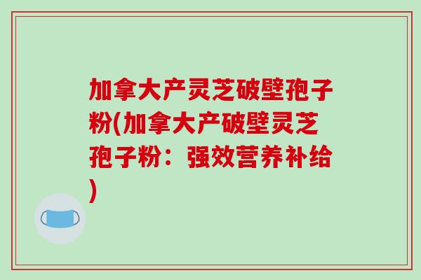 加拿大产灵芝破壁孢子粉(加拿大产破壁灵芝孢子粉:强效营养补给)-第1张图片-破壁灵芝孢子粉研究指南 加拿大产灵芝破壁孢子粉(加拿大产破壁灵芝孢子粉:强效营养补给)-第1张图片-破壁灵芝孢子粉研究指南
