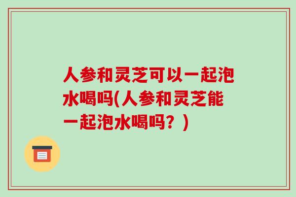 人参和灵芝可以一起泡水喝吗(人参和灵芝能一起泡水喝吗？)-第1张图片-破壁灵芝孢子粉研究指南