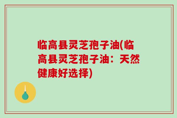 临高县灵芝孢子油(临高县灵芝孢子油:天然健康好选择)-第1张图片-破壁灵芝孢子粉研究指南 临高县灵芝孢子油(临高县灵芝孢子油:天然健康好选择)-第1张图片-破壁灵芝孢子粉研究指南