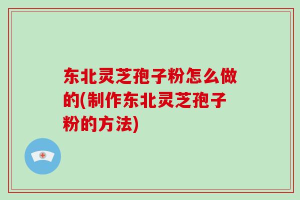 东北灵芝孢子粉怎么做的(制作东北灵芝孢子粉的方法)-第1张图片-破壁灵芝孢子粉研究指南