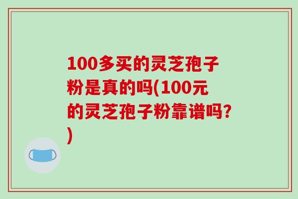 100多买的灵芝孢子粉是真的吗(100元的灵芝孢子粉靠谱吗?)-第1张图片-破壁灵芝孢子粉研究指南 100多买的灵芝孢子粉是真的吗(100元的灵芝孢子粉靠谱吗?)-第1张图片-破壁灵芝孢子粉研究指南