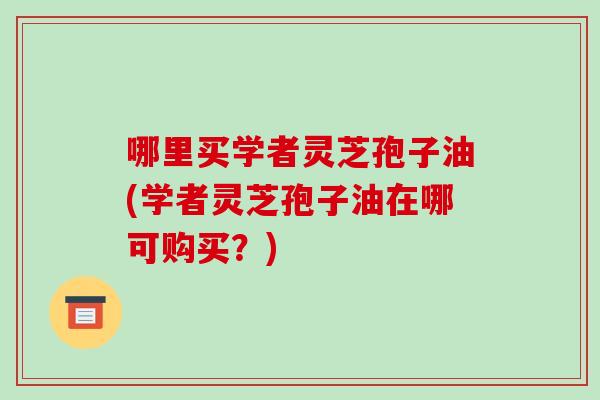 哪里买学者灵芝孢子油(学者灵芝孢子油在哪可购买?)-第1张图片-破壁灵芝孢子粉研究指南 哪里买学者灵芝孢子油(学者灵芝孢子油在哪可购买?)-第1张图片-破壁灵芝孢子粉研究指南