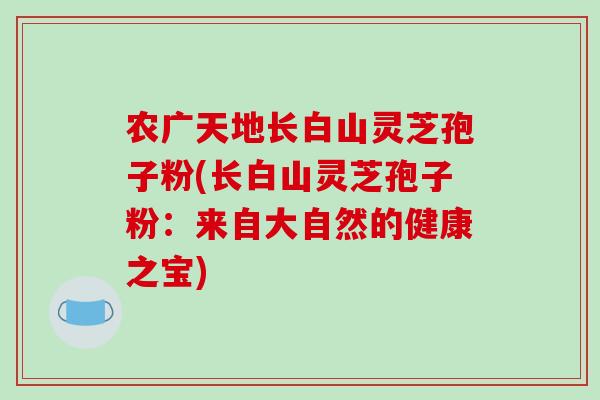 农广天地长白山灵芝孢子粉(长白山灵芝孢子粉:来自大自然的健康之宝)-第1张图片-破壁灵芝孢子粉研究指南 农广天地长白山灵芝孢子粉(长白山灵芝孢子粉:来自大自然的健康之宝)-第1张图片-破壁灵芝孢子粉研究指南