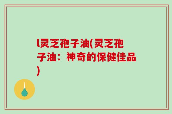 l灵芝孢子油(灵芝孢子油:神奇的保健佳品)-第1张图片-破壁灵芝孢子粉研究指南 l灵芝孢子油(灵芝孢子油:神奇的保健佳品)-第1张图片-破壁灵芝孢子粉研究指南